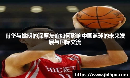 肖华与姚明的深厚友谊如何影响中国篮球的未来发展与国际交流