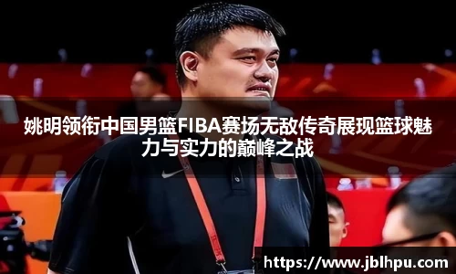 姚明领衔中国男篮FIBA赛场无敌传奇展现篮球魅力与实力的巅峰之战