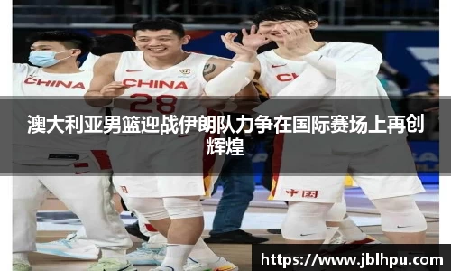 澳大利亚男篮迎战伊朗队力争在国际赛场上再创辉煌