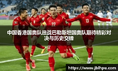 中国香港国奥队迎战巴勒斯坦国奥队期待精彩对决与历史交锋